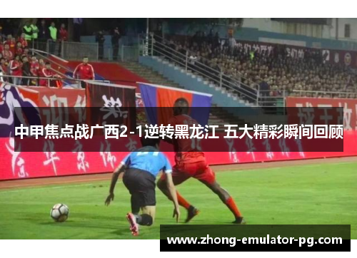 中甲焦点战广西2-1逆转黑龙江 五大精彩瞬间回顾 中甲焦点战广西2-1逆转黑龙江 五大精彩瞬间回顾