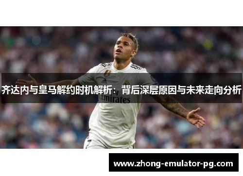 齐达内与皇马解约时机解析：背后深层原因与未来走向分析