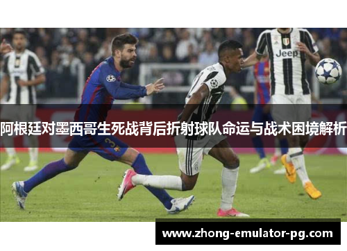 阿根廷对墨西哥生死战背后折射球队命运与战术困境解析