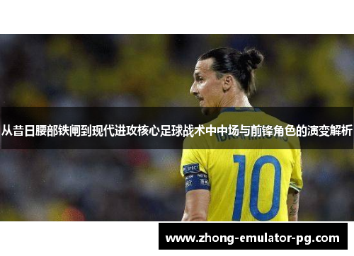 从昔日腰部铁闸到现代进攻核心足球战术中中场与前锋角色的演变解析