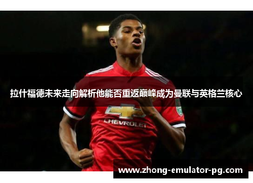 拉什福德未来走向解析他能否重返巅峰成为曼联与英格兰核心 拉什福德未来走向解析他能否重返巅峰成为曼联与英格兰核心