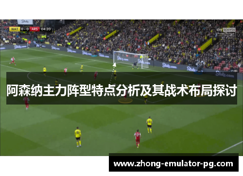 阿森纳主力阵型特点分析及其战术布局探讨 阿森纳主力阵型特点分析及其战术布局探讨