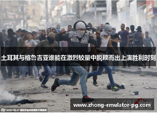 土耳其与格鲁吉亚谁能在激烈较量中脱颖而出上演胜利时刻