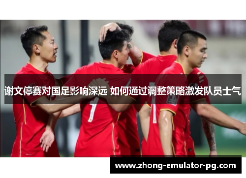 谢文停赛对国足影响深远 如何通过调整策略激发队员士气 谢文停赛对国足影响深远 如何通过调整策略激发队员士气