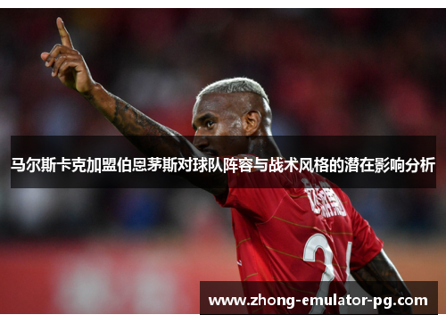 马尔斯卡克加盟伯恩茅斯对球队阵容与战术风格的潜在影响分析