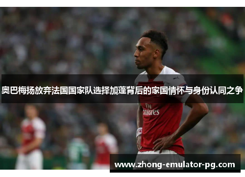 奥巴梅扬放弃法国国家队选择加蓬背后的家国情怀与身份认同之争