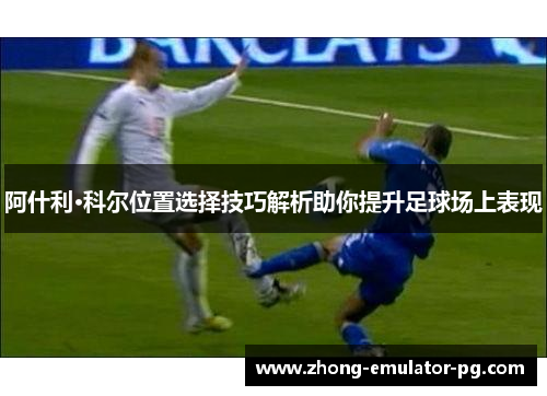 阿什利·科尔位置选择技巧解析助你提升足球场上表现 阿什利·科尔位置选择技巧解析助你提升足球场上表现
