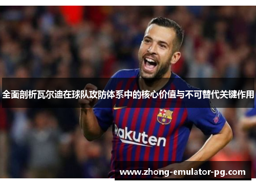 全面剖析瓦尔迪在球队攻防体系中的核心价值与不可替代关键作用