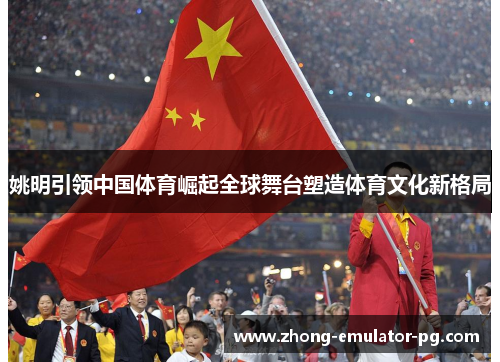 姚明引领中国体育崛起全球舞台塑造体育文化新格局