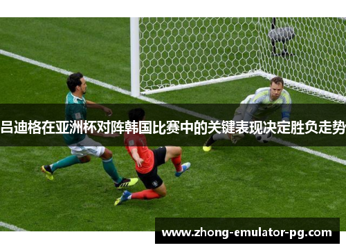 吕迪格在亚洲杯对阵韩国比赛中的关键表现决定胜负走势