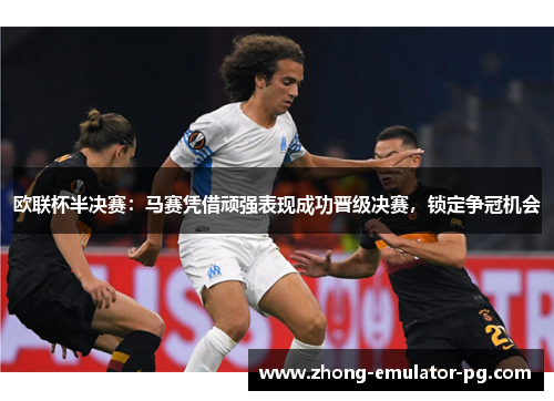 欧联杯半决赛：马赛凭借顽强表现成功晋级决赛，锁定争冠机会